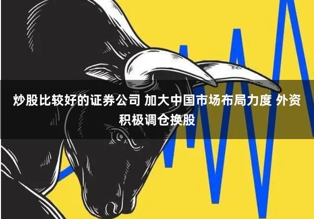 炒股比较好的证券公司 加大中国市场布局力度 外资积极调仓换股