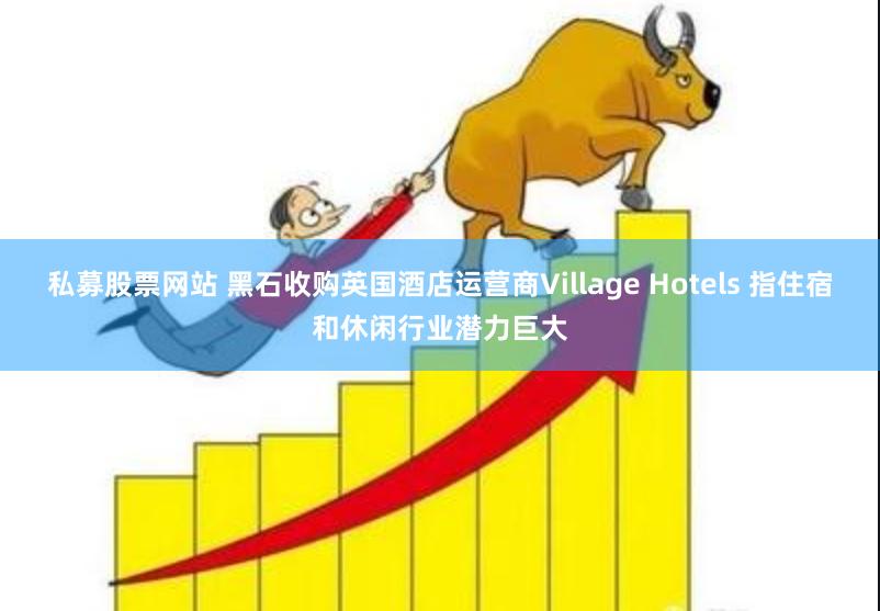 私募股票网站 黑石收购英国酒店运营商Village Hotels 指住宿和休闲行业潜力巨大