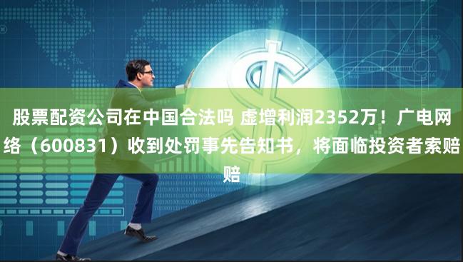 股票配资公司在中国合法吗 虚增利润2352万！广电网络（600831）收到处罚事先告知书，将面临投资者索赔