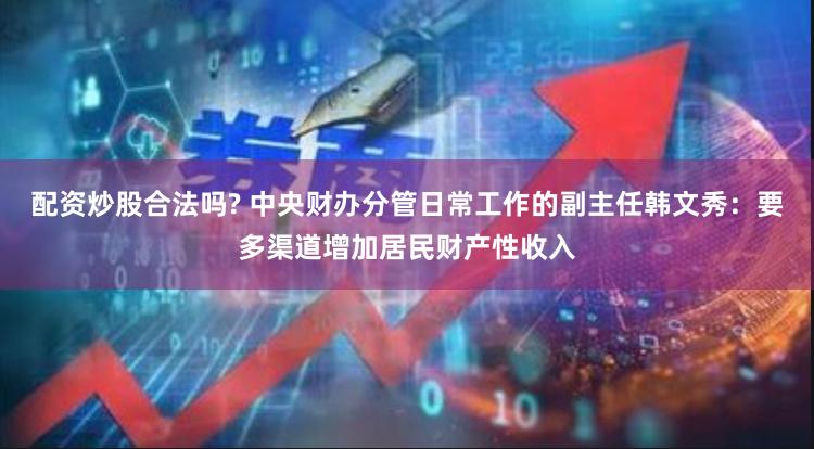 配资炒股合法吗? 中央财办分管日常工作的副主任韩文秀：要多渠道增加居民财产性收入