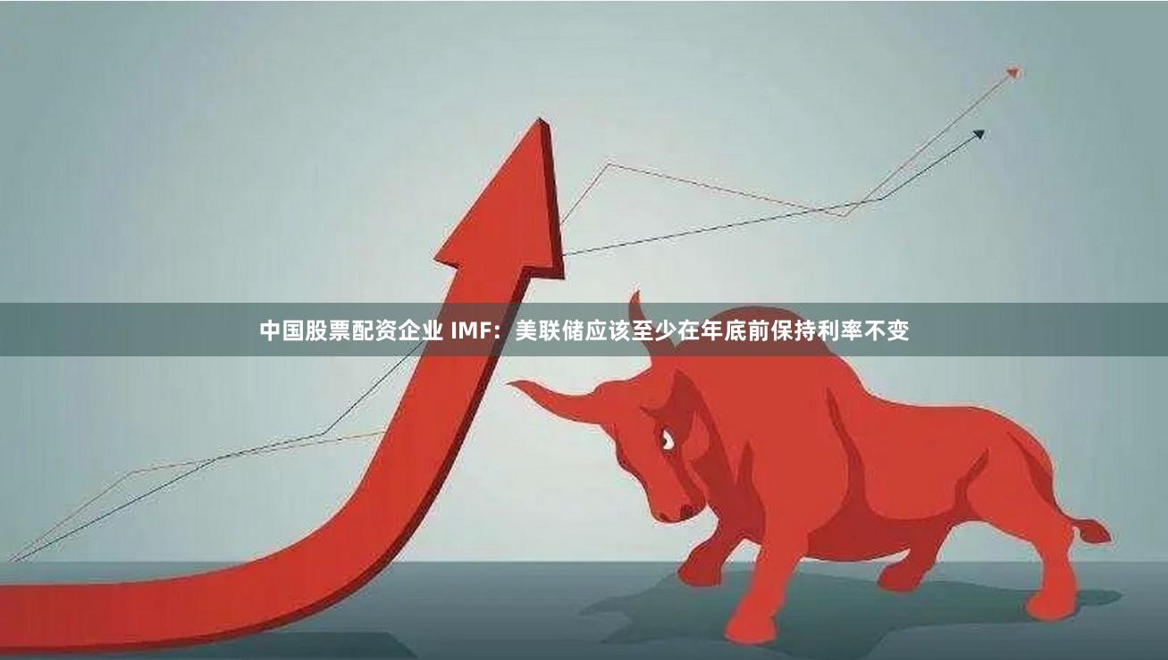 中国股票配资企业 IMF：美联储应该至少在年底前保持利率不变