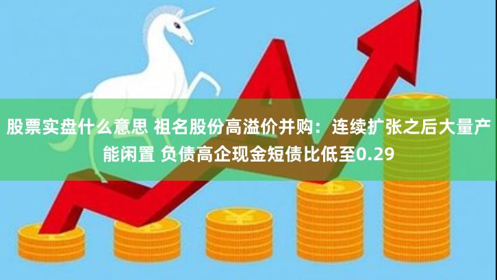 股票实盘什么意思 祖名股份高溢价并购：连续扩张之后大量产能闲置 负债高企现金短债比低至0.29