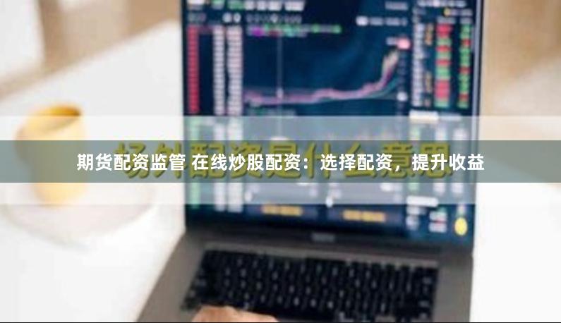 期货配资监管 在线炒股配资：选择配资，提升收益