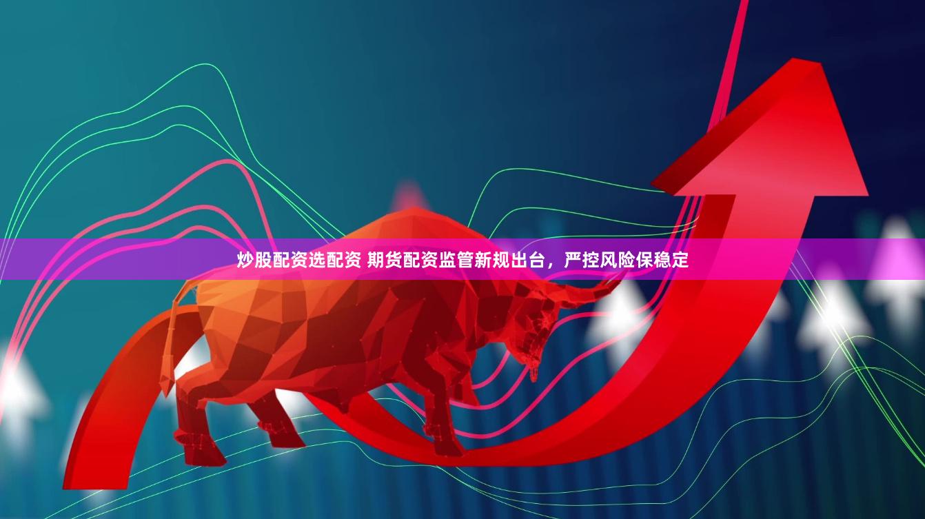 炒股配资选配资 期货配资监管新规出台，严控风险保稳定