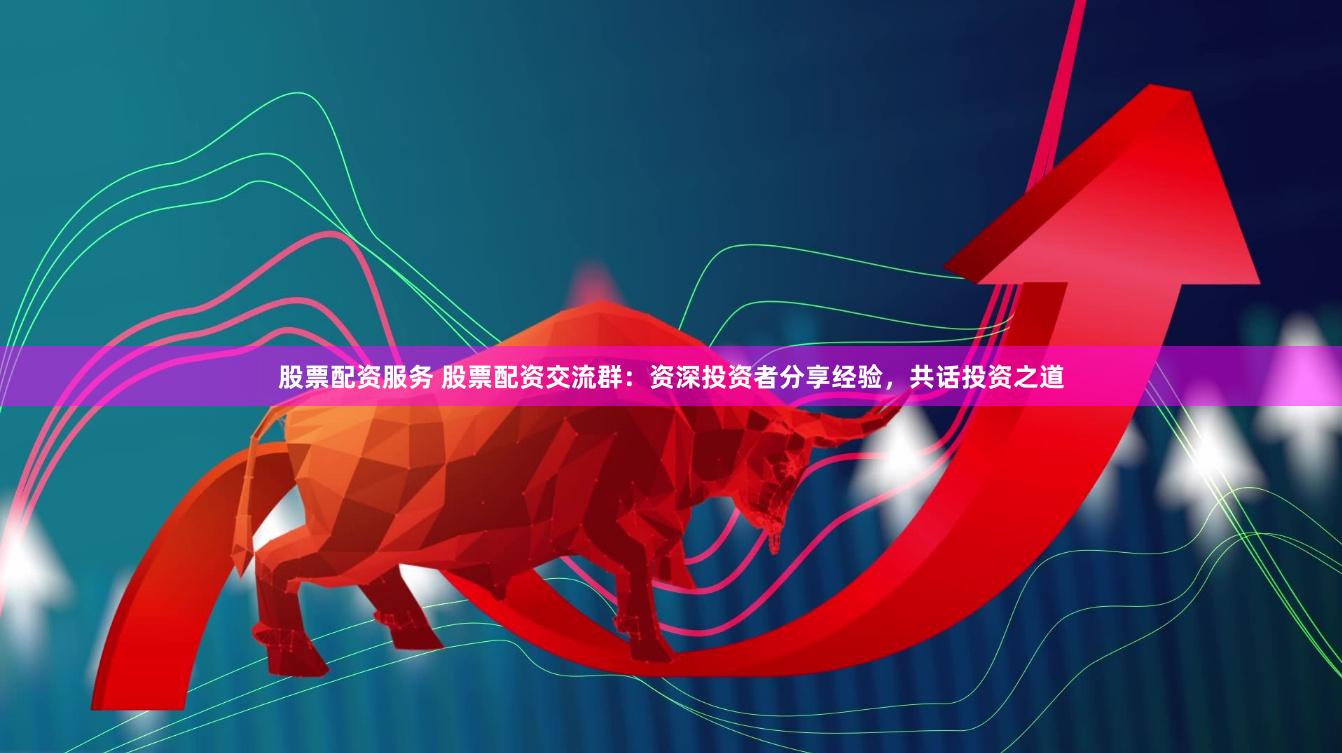 股票配资服务 股票配资交流群：资深投资者分享经验，共话投资之道