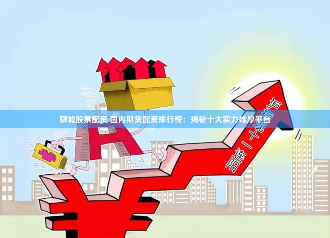 聊城股票配资 国内期货配资排行榜：揭秘十大实力雄厚平台