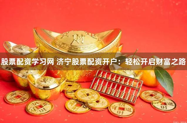 股票配资学习网 济宁股票配资开户：轻松开启财富之路