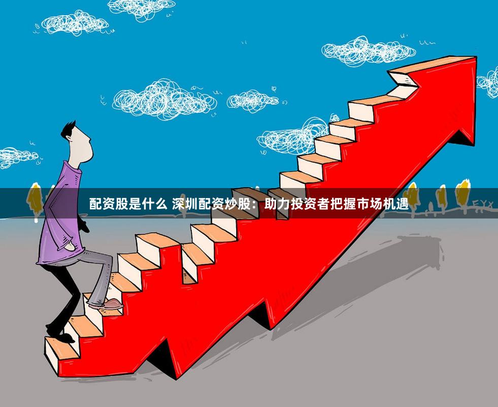 配资股是什么 深圳配资炒股：助力投资者把握市场机遇